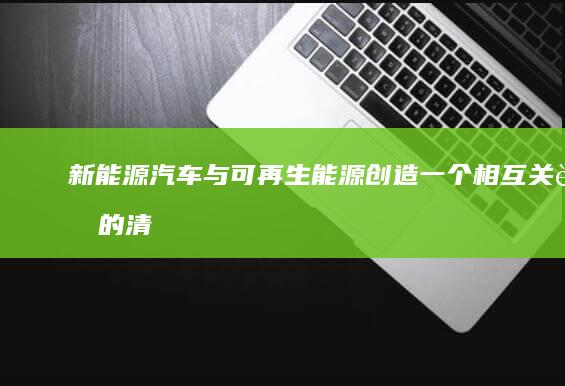 新能源汽车与可再生能源: 创造一个相互关联的清洁能源生态系统 (新能源汽车与传统汽车的区别)